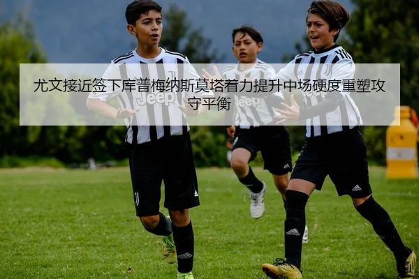 尤文接近签下库普梅纳斯莫塔着力提升中场硬度重塑攻守平衡