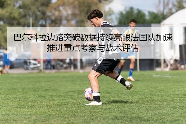 巴尔科拉边路突破数据持续亮眼法国队加速推进重点考察与战术评估
